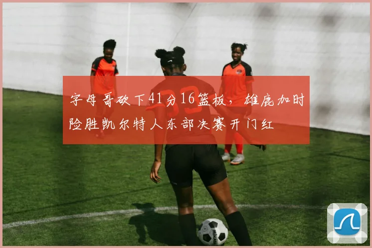 字母哥砍下41分16篮板,雄鹿加时险胜凯尔特人东部决赛开门红