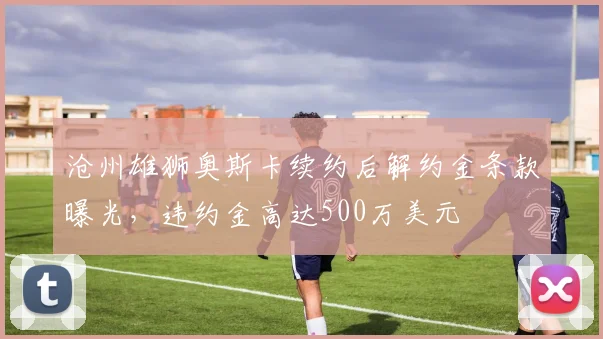 沧州雄狮奥斯卡续约后解约金条款曝光,违约金高达500万美元