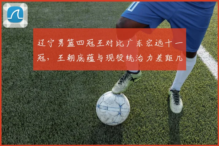 辽宁男篮四冠王对比广东宏远十一冠,王朝底蕴与现役统治力差距几何